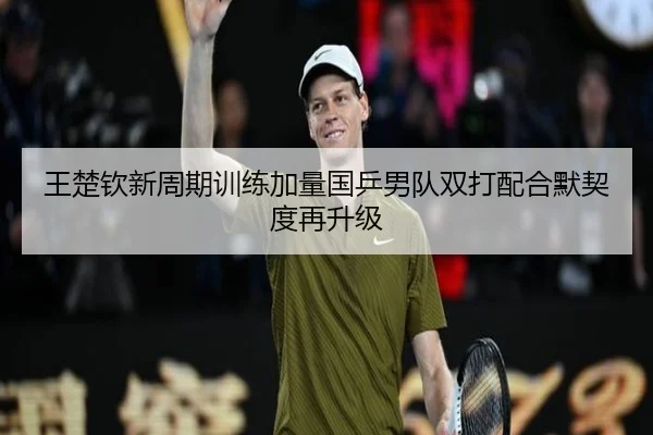 王楚钦新周期训练加量国乒男队双打配合默契度再升级